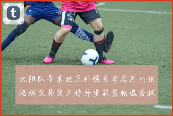 太阳队寻求控卫补强或考虑用杰伦格林交易莫兰特并重获首轮选秀权