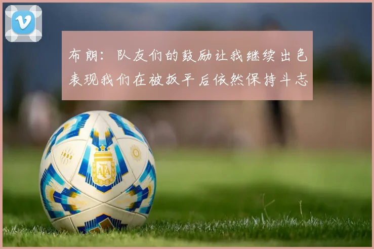 布朗：队友们的鼓励让我继续出色表现我们在被扳平后依然保持斗志
