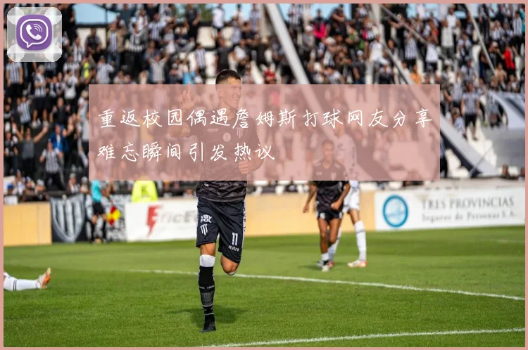 重返校园偶遇詹姆斯打球网友分享难忘瞬间引发热议