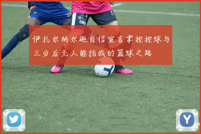 伊扎尔纳尔逊自信宣言掌控控球与三分后无人能挡我的篮球之路