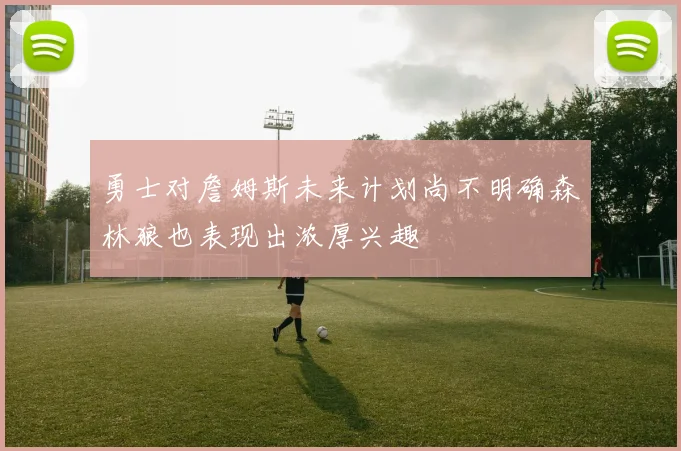 勇士对詹姆斯未来计划尚不明确森林狼也表现出浓厚兴趣