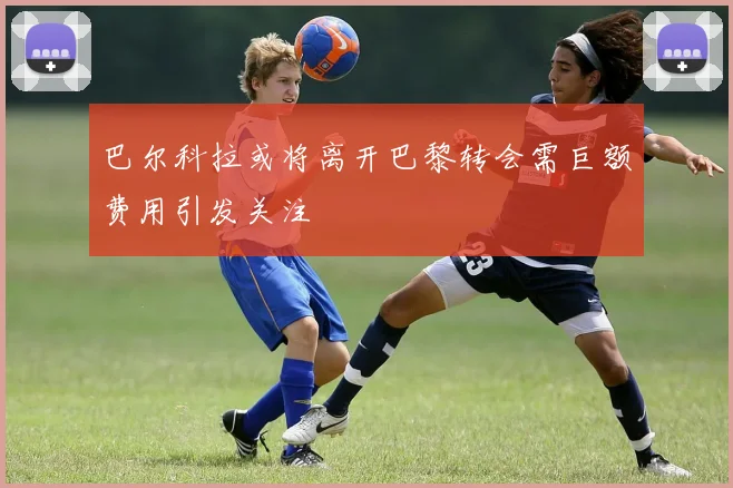 巴尔科拉或将离开巴黎转会需巨额费用引发关注