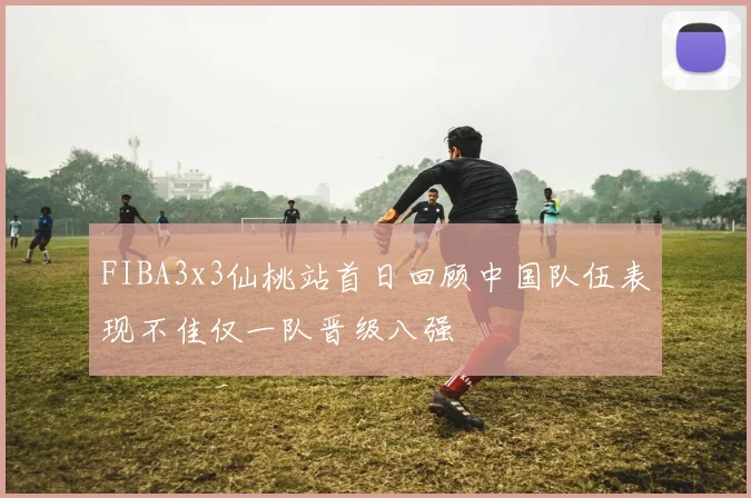 FIBA3x3仙桃站首日回顾中国队伍表现不佳仅一队晋级八强