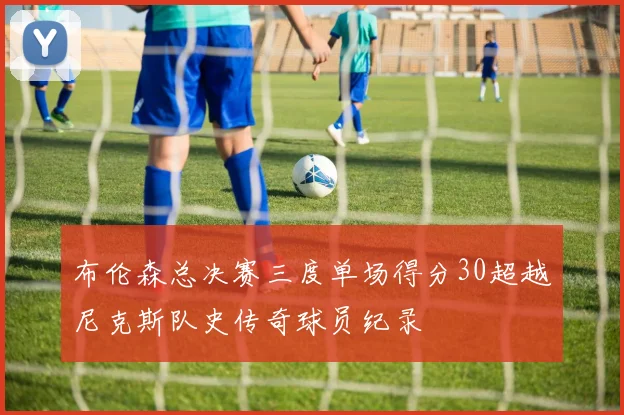 布伦森总决赛三度单场得分30超越尼克斯队史传奇球员纪录