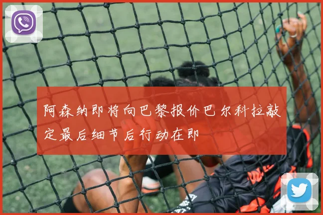 阿森纳即将向巴黎报价巴尔科拉敲定最后细节后行动在即