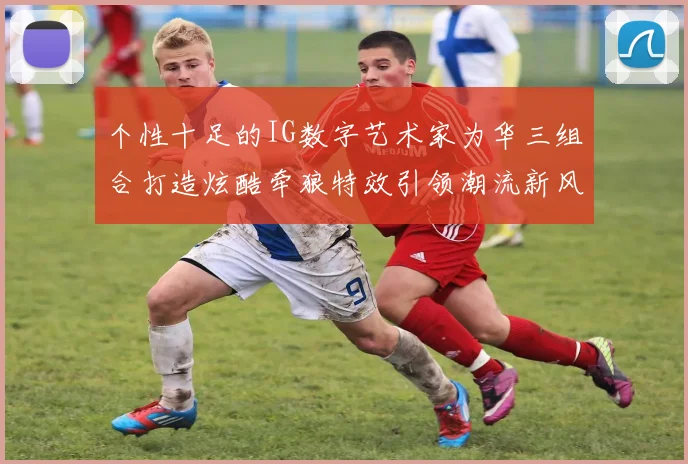 个性十足的IG数字艺术家为华三组合打造炫酷牵狼特效引领潮流新风尚