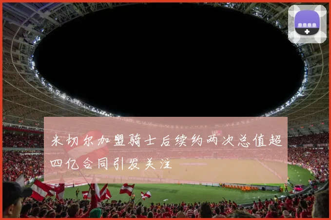 米切尔加盟骑士后续约两次总值超四亿合同引发关注