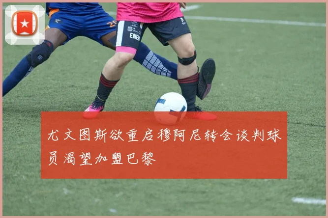 尤文图斯欲重启穆阿尼转会谈判球员渴望加盟巴黎
