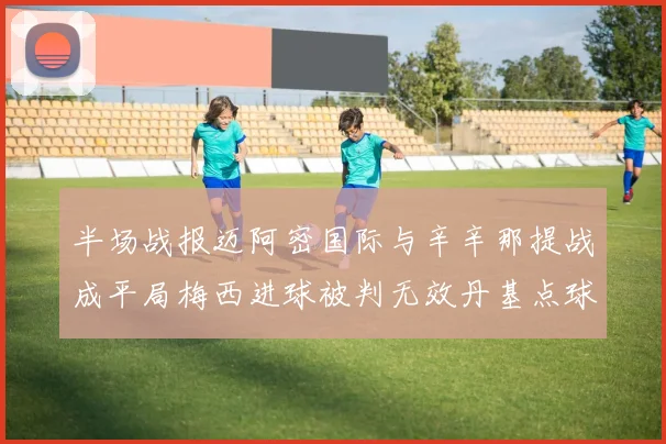 半场战报迈阿密国际与辛辛那提战成平局梅西进球被判无效丹基点球扳平比分