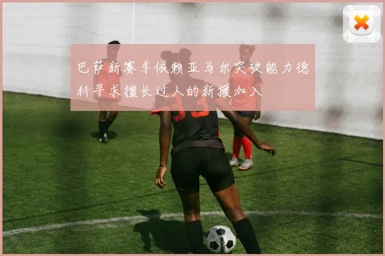 巴萨新赛季依赖亚马尔突破能力德科寻求擅长过人的新援加入