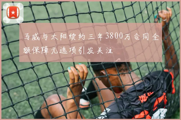 马威与太阳续约三年3800万合同全额保障无选项引发关注