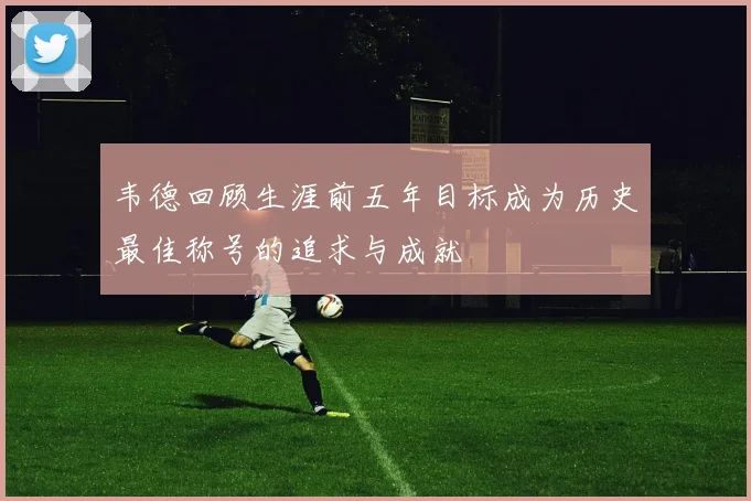 韦德回顾生涯前五年目标成为历史最佳称号的追求与成就